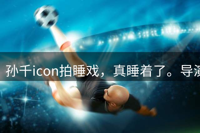 孙千icon拍睡戏，真睡着了。导演愣是没喊卡，扭头跟全组说：就让她睡，要的就是这个劲儿。